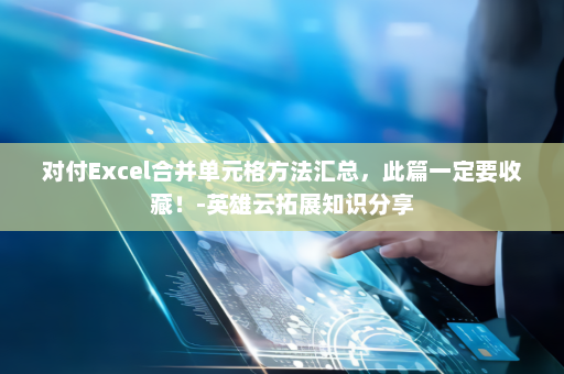 对付Excel合并单元格方法汇总，此篇一定要收藏！-英雄云拓展知识分享