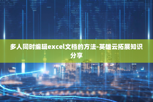 多人同时编辑excel文档的方法-英雄云拓展知识分享