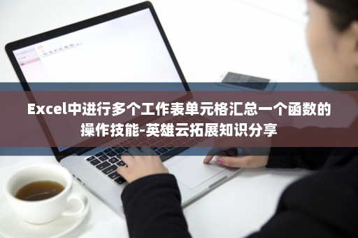 Excel中进行多个工作表单元格汇总一个函数的操作技能-英雄云拓展知识分享