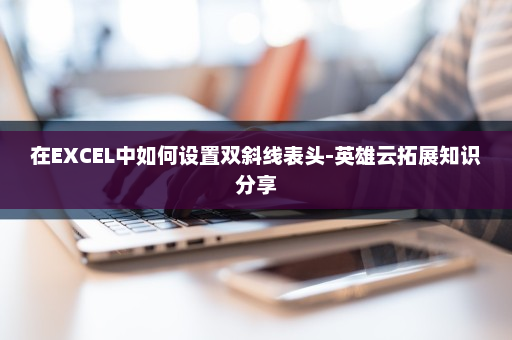 在EXCEL中如何设置双斜线表头-英雄云拓展知识分享