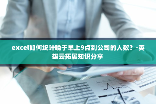 excel如何统计晚于早上9点到公司的人数？-英雄云拓展知识分享
