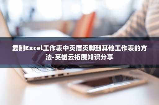 复制Excel工作表中页眉页脚到其他工作表的方法-英雄云拓展知识分享