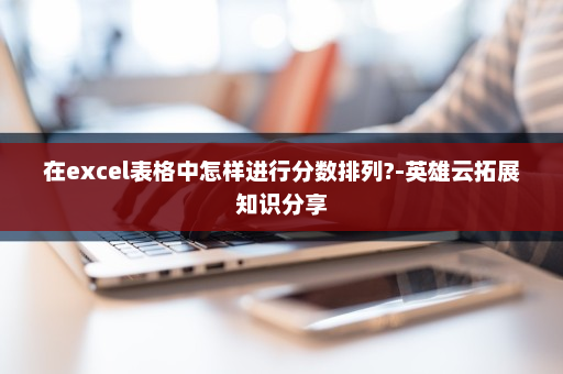 在excel表格中怎样进行分数排列?-英雄云拓展知识分享