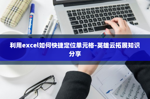 利用excel如何快捷定位单元格-英雄云拓展知识分享