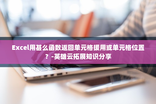 Excel用甚么函数返回单元格援用或单元格位置？-英雄云拓展知识分享