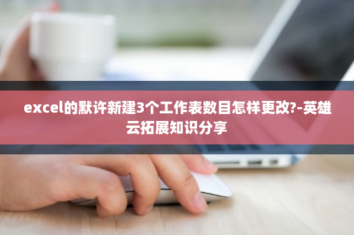 excel的默许新建3个工作表数目怎样更改?-英雄云拓展知识分享