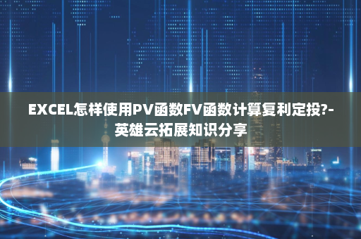 EXCEL怎样使用PV函数FV函数计算复利定投?-英雄云拓展知识分享