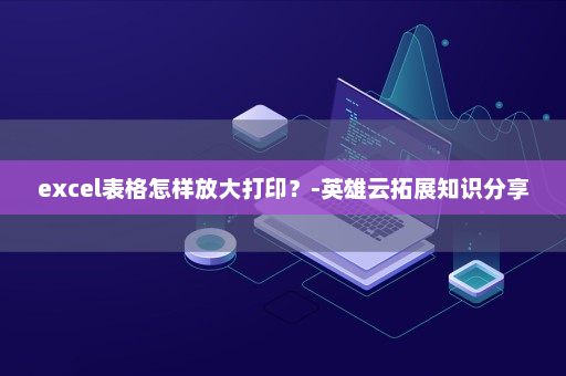 excel表格怎样放大打印？-英雄云拓展知识分享