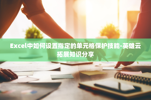 Excel中如何设置指定的单元格保护技能-英雄云拓展知识分享