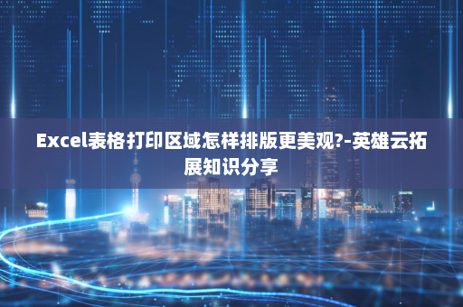 Excel表格打印区域怎样排版更美观?-英雄云拓展知识分享