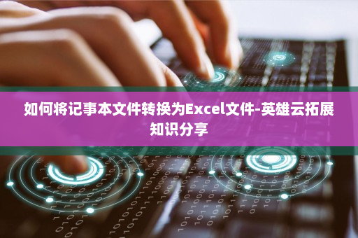 如何将记事本文件转换为Excel文件-英雄云拓展知识分享