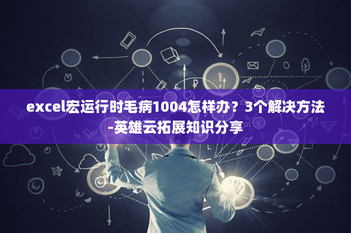 excel宏运行时毛病1004怎样办？3个解决方法-英雄云拓展知识分享