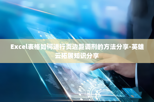 Excel表格如何进行页边距调剂的方法分享-英雄云拓展知识分享