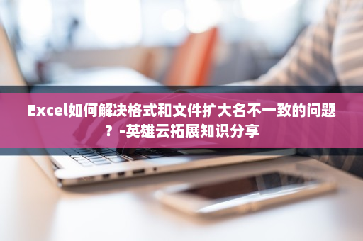 Excel如何解决格式和文件扩大名不一致的问题？-英雄云拓展知识分享