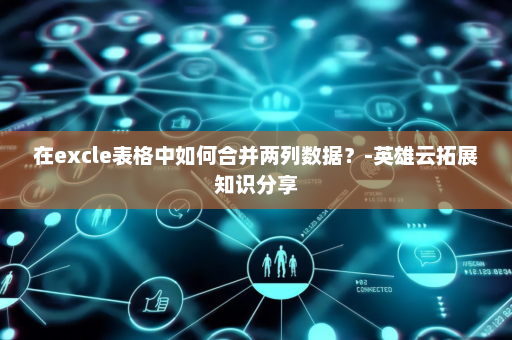在excle表格中如何合并两列数据？-英雄云拓展知识分享