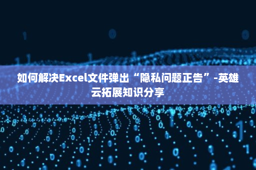 如何解决Excel文件弹出“隐私问题正告”-英雄云拓展知识分享