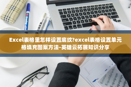 Excel表格里怎样设置底纹?excel表格设置单元格填充图案方法-英雄云拓展知识分享