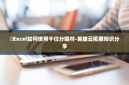 ​Excel如何使用千位分隔符-英雄云拓展知识分享