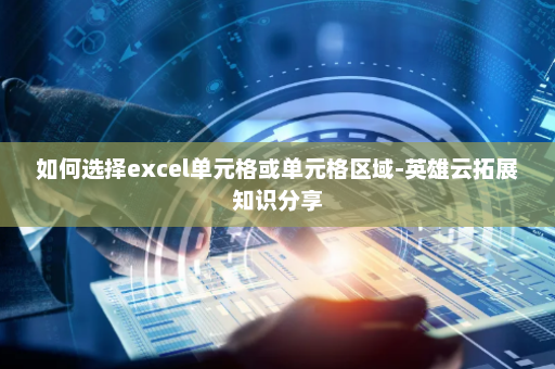 如何选择excel单元格或单元格区域-英雄云拓展知识分享