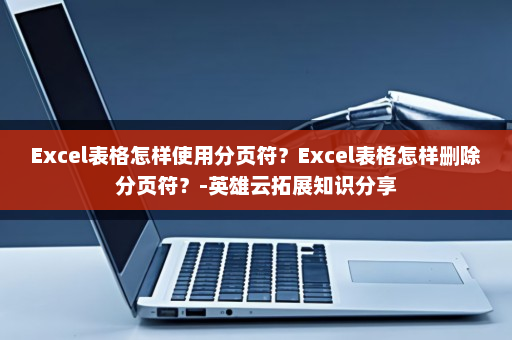 Excel表格怎样使用分页符？Excel表格怎样删除分页符？-英雄云拓展知识分享