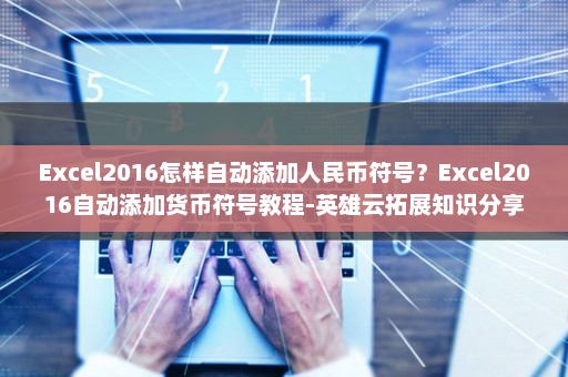 Excel2016怎样自动添加人民币符号？Excel2016自动添加货币符号教程-英雄云拓展知识分享