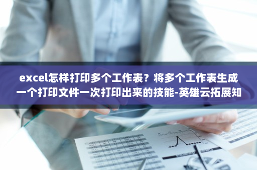 excel怎样打印多个工作表？将多个工作表生成一个打印文件一次打印出来的技能-英雄云拓展知识分享