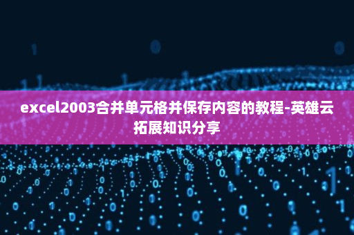 excel2003合并单元格并保存内容的教程-英雄云拓展知识分享