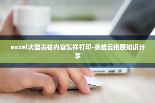 excel大型表格内容怎样打印-英雄云拓展知识分享