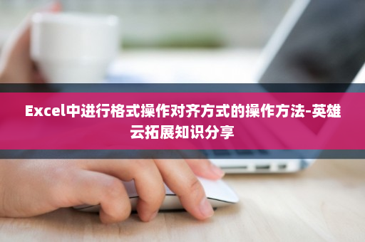 Excel中进行格式操作对齐方式的操作方法-英雄云拓展知识分享