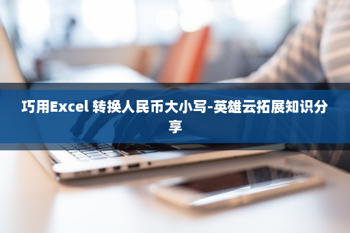 巧用Excel 转换人民币大小写-英雄云拓展知识分享