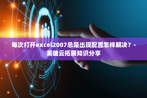 每次打开excel2007总是出现配置怎样解决？-英雄云拓展知识分享