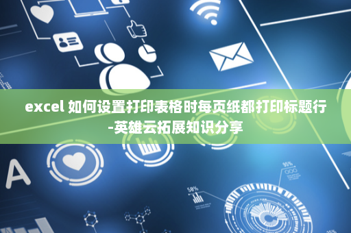 excel 如何设置打印表格时每页纸都打印标题行-英雄云拓展知识分享