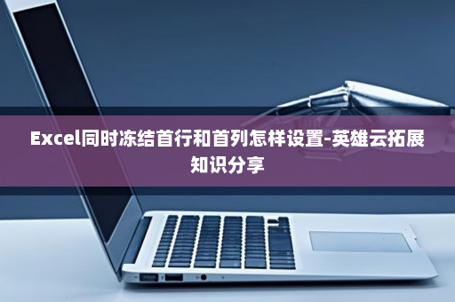 Excel同时冻结首行和首列怎样设置-英雄云拓展知识分享