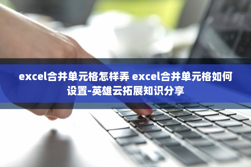 excel合并单元格怎样弄 excel合并单元格如何设置-英雄云拓展知识分享