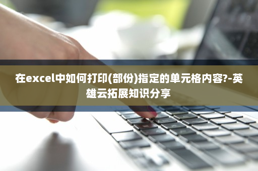 在excel中如何打印(部份)指定的单元格内容?-英雄云拓展知识分享
