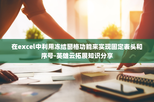 在excel中利用冻结窗格功能来实现固定表头和序号-英雄云拓展知识分享