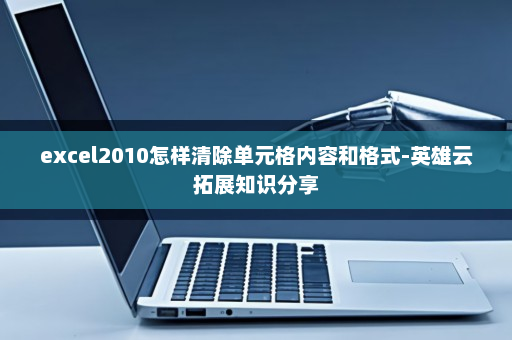 excel2010怎样清除单元格内容和格式-英雄云拓展知识分享