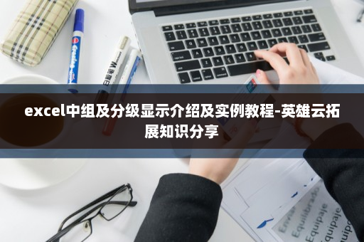 excel中组及分级显示介绍及实例教程-英雄云拓展知识分享