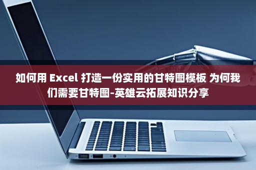 如何用 Excel 打造一份实用的甘特图模板 为何我们需要甘特图-英雄云拓展知识分享