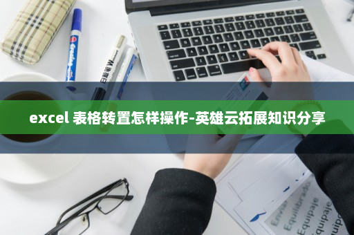 excel 表格转置怎样操作-英雄云拓展知识分享