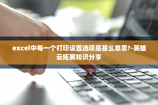 excel中每一个打印设置选项是甚么意思?-英雄云拓展知识分享