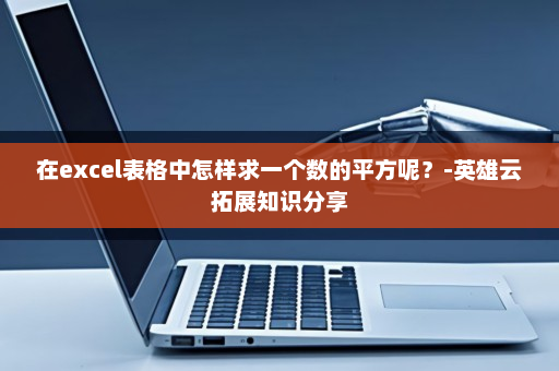 在excel表格中怎样求一个数的平方呢？-英雄云拓展知识分享
