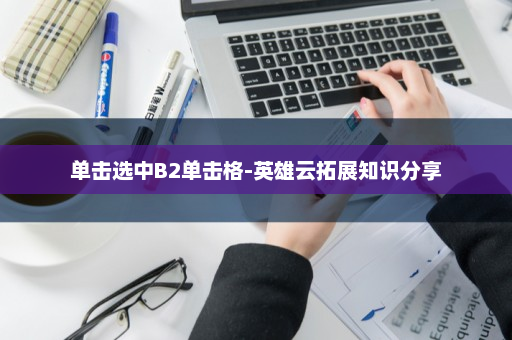 单击选中B2单击格-英雄云拓展知识分享