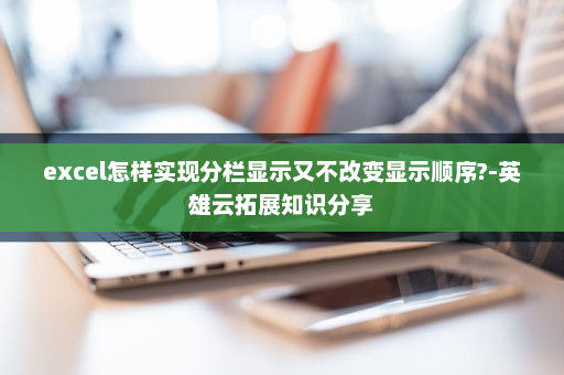 excel怎样实现分栏显示又不改变显示顺序?-英雄云拓展知识分享