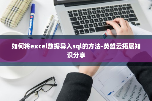 如何将excel数据导入sql的方法-英雄云拓展知识分享