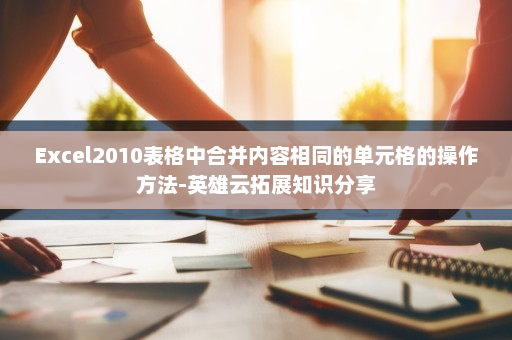 Excel2010表格中合并内容相同的单元格的操作方法-英雄云拓展知识分享
