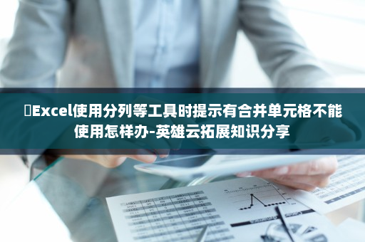 ​Excel使用分列等工具时提示有合并单元格不能使用怎样办-英雄云拓展知识分享