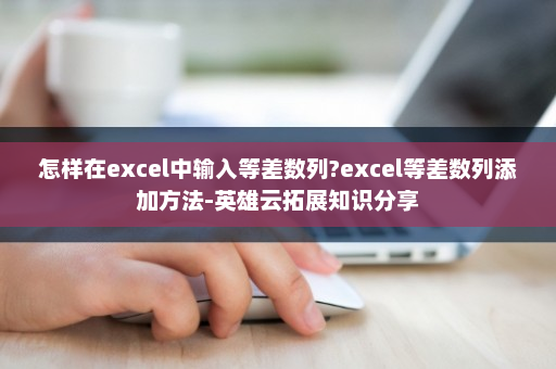 怎样在excel中输入等差数列?excel等差数列添加方法-英雄云拓展知识分享