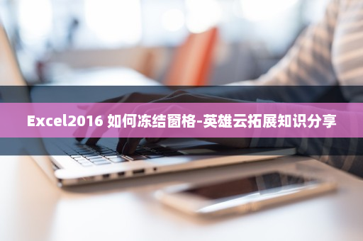 Excel2016 如何冻结窗格-英雄云拓展知识分享