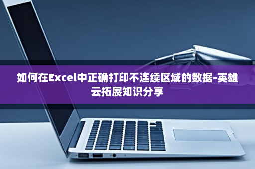 如何在Excel中正确打印不连续区域的数据-英雄云拓展知识分享